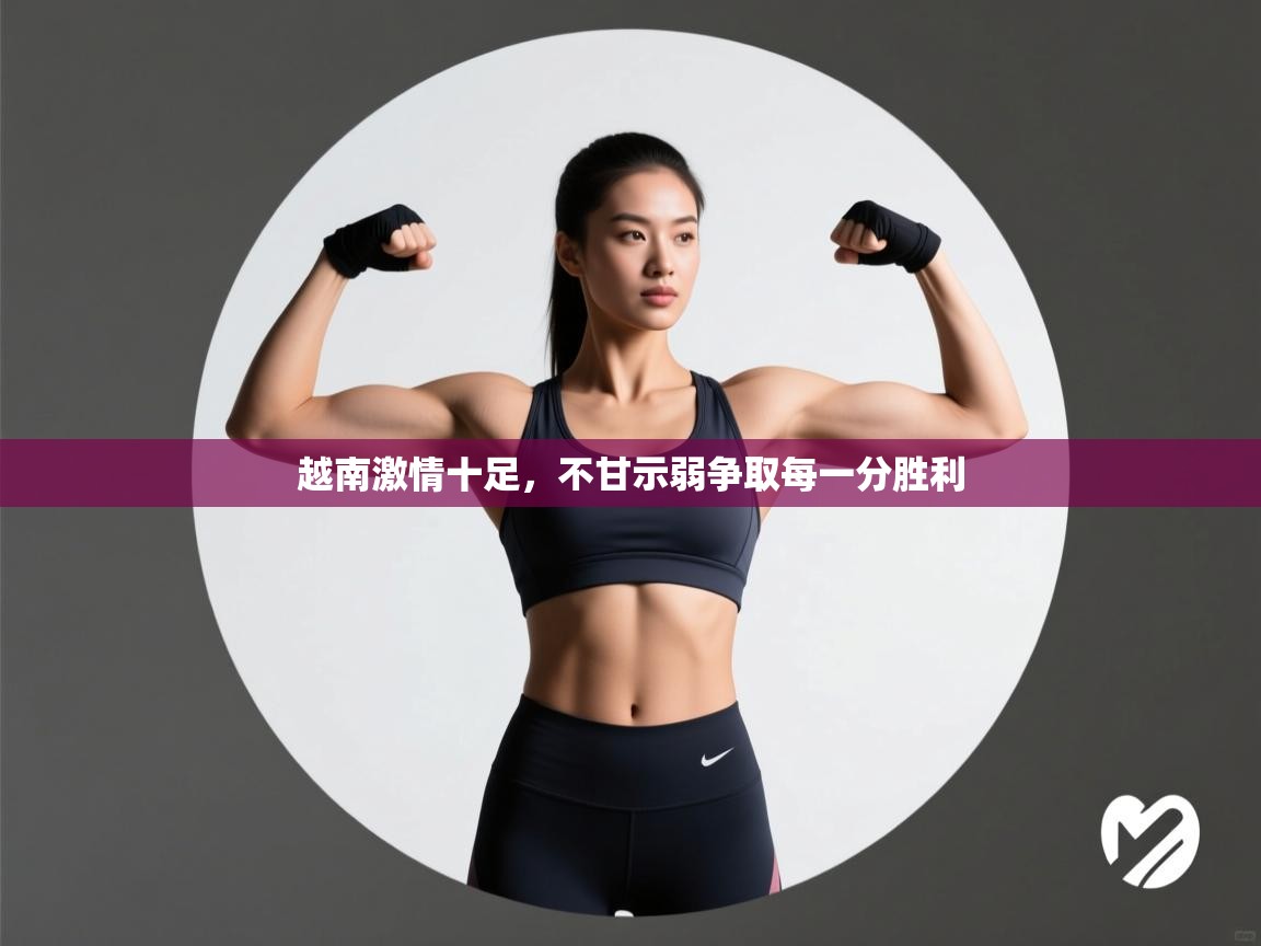 越南激情十足,不甘示弱争取每一分胜利 第2张