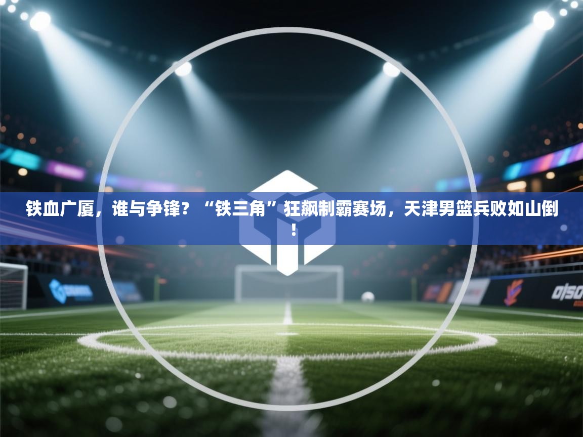 铁血广厦，谁与争锋？“铁三角”狂飙制霸赛场，天津男篮兵败如山倒！  第1张